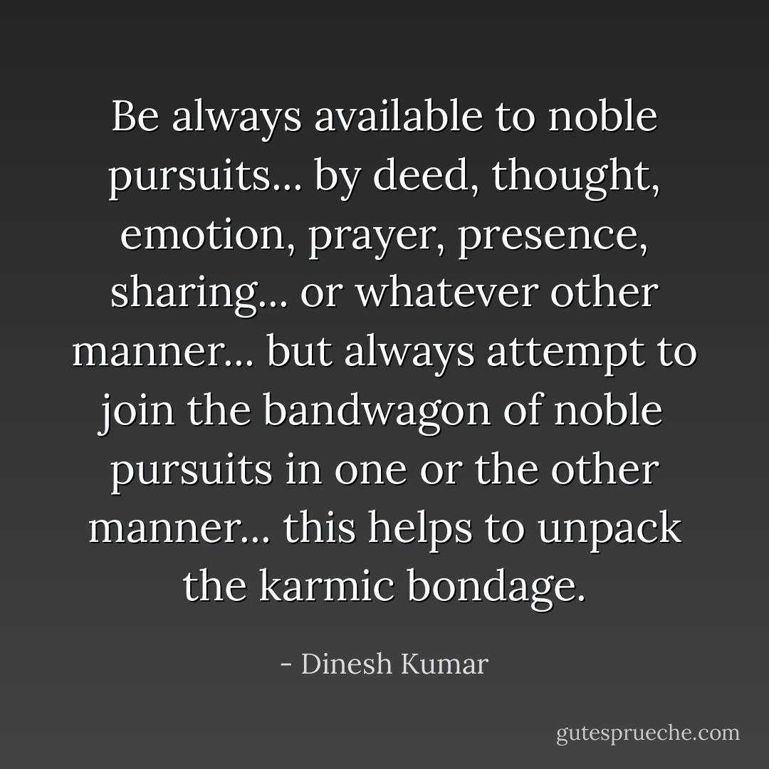 Be always available to noble pursuits... by deed, thought, emotion, prayer, presence, sharing... or whatever other manner... but always attempt to join the bandwagon of noble pursuits in one or the other manner... this helps to unpack the karmic bondage. - Dinesh Kumar