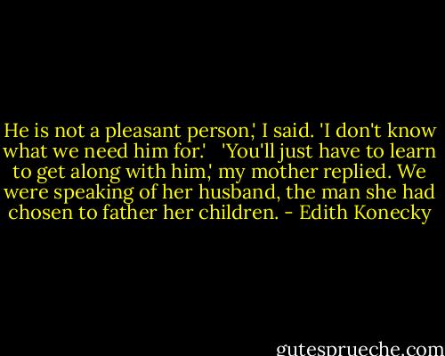 He is not a pleasant person,' I said. 'I don't know what we need him for.' <br /><br />'You'll just have to learn to get along with him,' my mother replied. We were speaking of her husband, the man she had chosen to father her children. - Edith Konecky