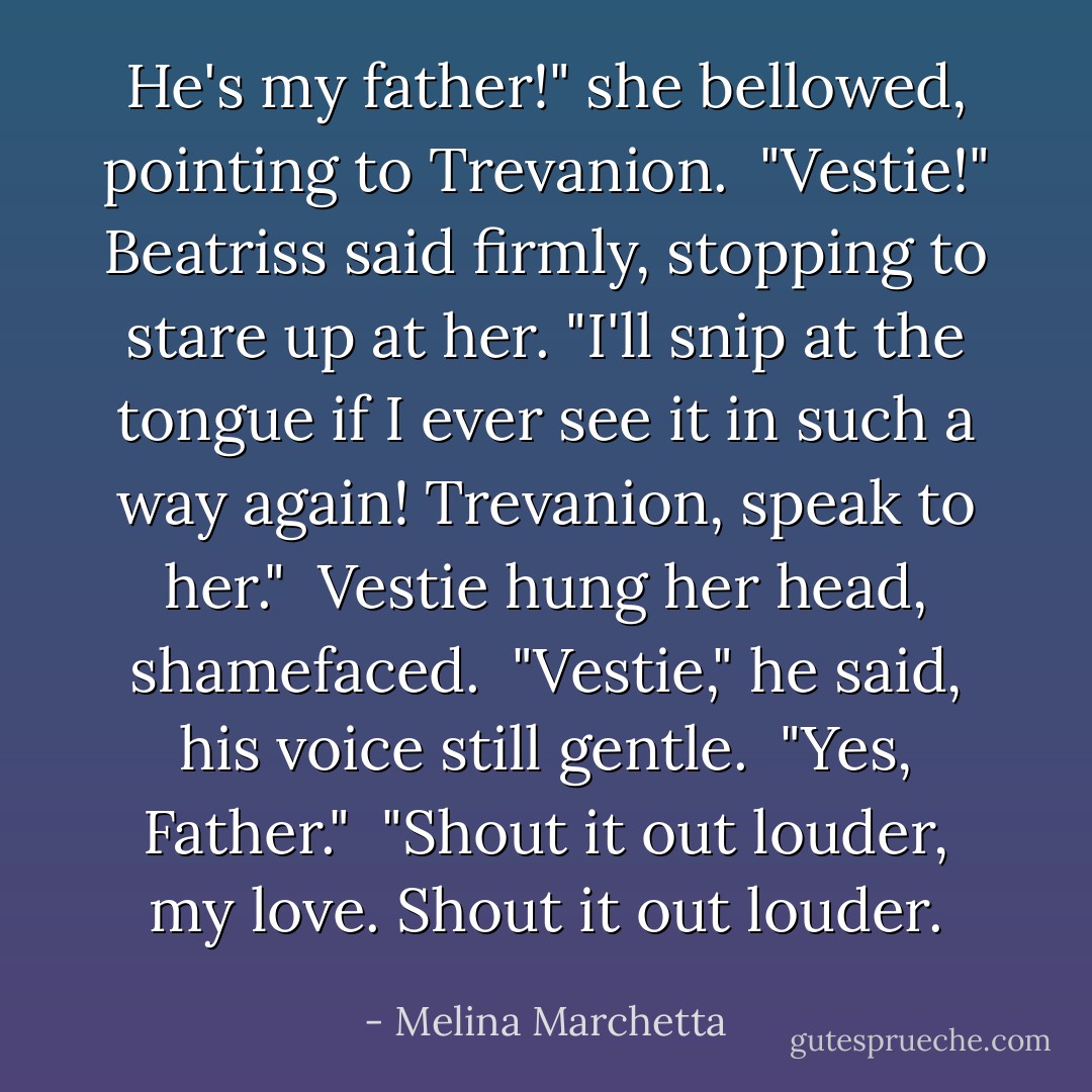 He's my father!" she bellowed, pointing to Trevanion.<br /><br />"Vestie!" Beatriss said firmly, stopping to stare up at her. "I'll snip at the tongue if I ever see it in such a way again! Trevanion, speak to her."<br /><br />Vestie hung her head, shamefaced.<br /><br />"Vestie," he said, his voice still gentle.<br /><br />"Yes, Father."<br /><br />"Shout it out louder, my love. Shout it out louder. - Melina Marchetta
