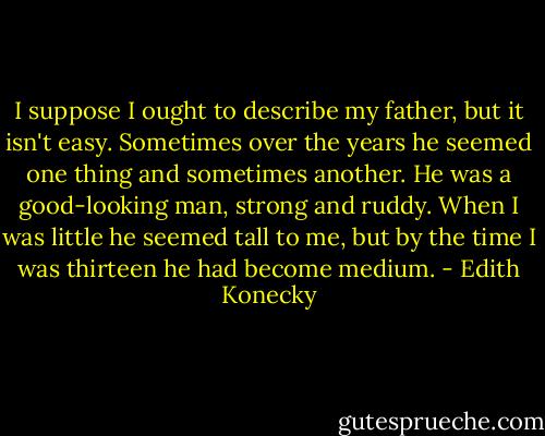 I suppose I ought to describe my father, but it isn't easy. Sometimes over the years he seemed one thing and sometimes another. He was a good-looking man, strong and ruddy. When I was little he seemed tall to me, but by the time I was thirteen he had become medium. - Edith Konecky