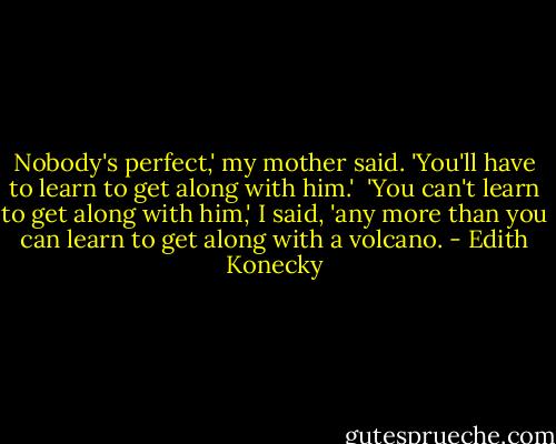 Nobody's perfect,' my mother said. 'You'll have to learn to get along with him.'<br /><br />'You can't learn to get along with him,' I said, 'any more than you can learn to get along with a volcano. - Edith Konecky
