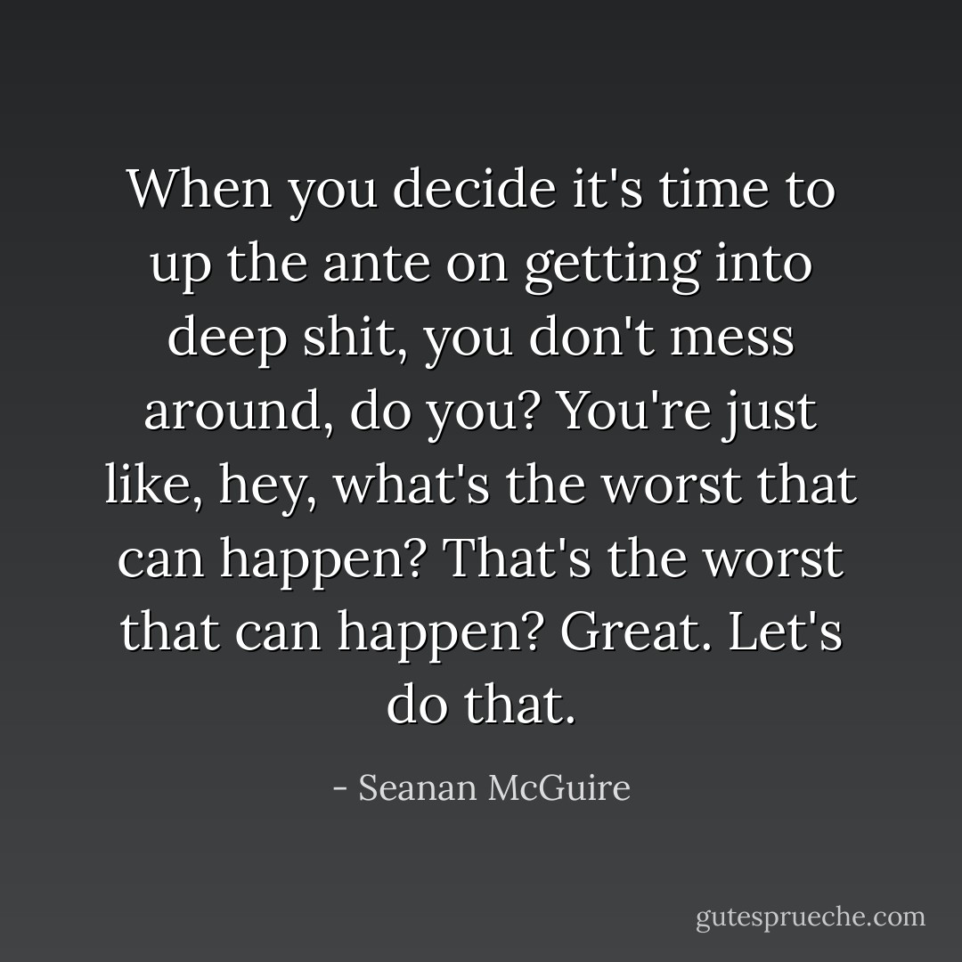 When you decide it's time to up the ante on getting into deep shit, you don't mess around, do you? You're just like, hey, what's the worst that can happen? That's the worst that can happen? Great. Let's do that. - Seanan McGuire