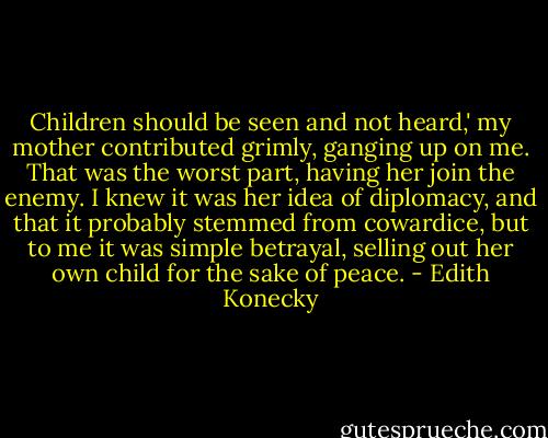 Children should be seen and not heard,' my mother contributed grimly, ganging up on me. That was the worst part, having her join the enemy. I knew it was her idea of diplomacy, and that it probably stemmed from cowardice, but to me it was simple betrayal, selling out her own child for the sake of peace. - Edith Konecky