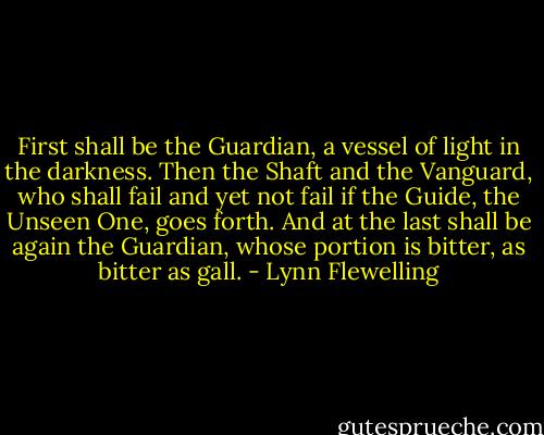 First shall be the Guardian, a vessel of light in the darkness. Then the Shaft and the Vanguard, who shall fail and yet not fail if the Guide, the Unseen One, goes forth. And at the last shall be again the Guardian, whose portion is bitter, as bitter as gall. - Lynn Flewelling