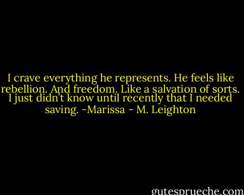 I crave everything he represents. He feels like rebellion. And freedom. Like a salvation of sorts. I just didn’t know until recently that I needed saving. -Marissa - M. Leighton