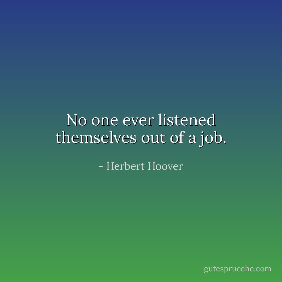 No one ever listened themselves out of a job. - Herbert Hoover