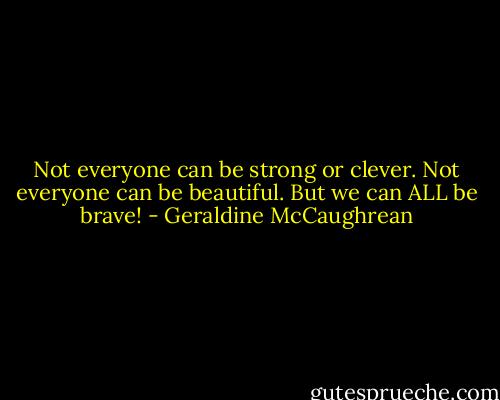 Not everyone can be strong or clever. Not everyone can be beautiful. But we can ALL be brave! - Geraldine McCaughrean
