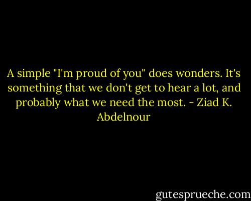 A simple "I'm proud of you" does wonders. It's something that we don't get to hear a lot, and probably what we need the most. - Ziad K. Abdelnour