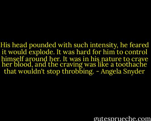 His head pounded with such intensity, he feared it would explode. It was hard for him to control himself around her. It was in his nature to crave her blood, and the craving was like a toothache that wouldn't stop throbbing. - Angela Snyder