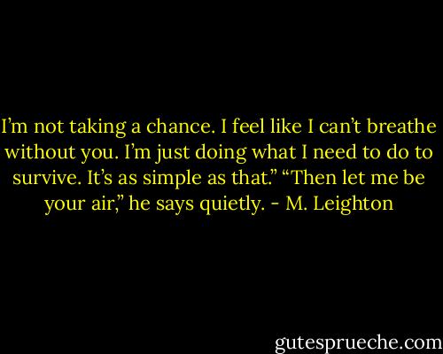 I’m not taking a chance. I feel like I can’t breathe without you. I’m just doing what I need to do to survive. It’s as simple as that.”<br />“Then let me be your air,” he says quietly. - M. Leighton