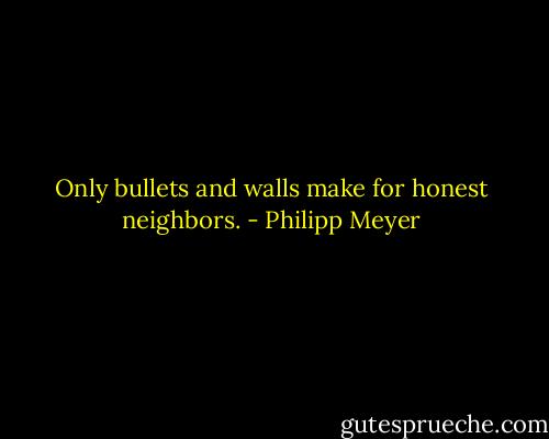 Only bullets and walls make for honest neighbors. - Philipp Meyer