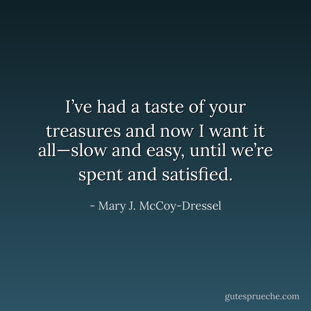 I’ve had a taste of your treasures and now I want it all—slow and easy, until we’re spent and satisfied. - Mary J. McCoy-Dressel