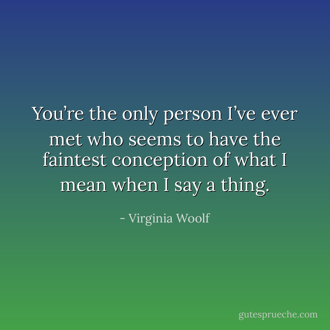 You’re the only person I’ve ever met who seems to have the faintest conception of what I mean when I say a thing. - Virginia Woolf