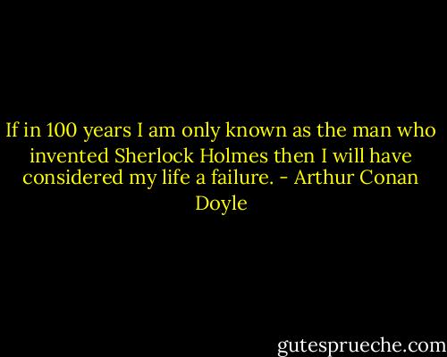 If in 100 years I am only known as the man who invented Sherlock Holmes then I will have considered my life a failure. - Arthur Conan Doyle