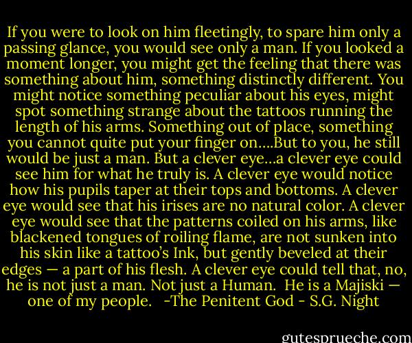 If you were to look on him fleetingly, to spare him only a passing glance, you would see only a man. If you looked a moment longer, you might get the feeling that there was something about him, something distinctly different. You might notice something peculiar about his eyes, might spot something strange about the tattoos running the length of his arms. Something out of place, something you cannot quite put your finger on….But to you, he still would be just a man.<br />But a clever eye…a clever eye could see him for what he truly is.<br />A clever eye would notice how his pupils taper at their tops and bottoms. A clever eye would see that his irises are no natural color. A clever eye would see that the patterns coiled on his arms, like blackened tongues of roiling flame, are not sunken into his skin like a tattoo’s Ink, but gently beveled at their edges — a part of his flesh. A clever eye could tell that, no, he is not just a man. Not just a Human. <br />He is a Majiski — one of my people. <br /><br />-The Penitent God - S.G. Night