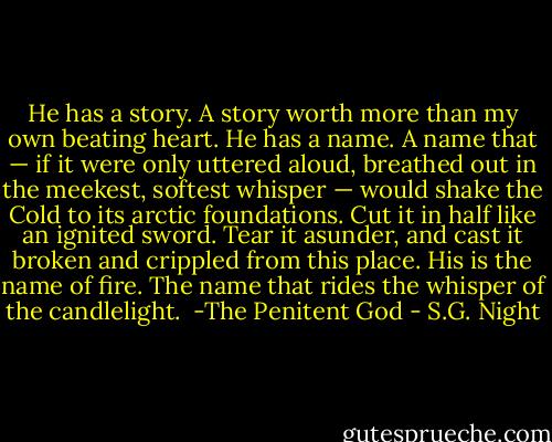 He has a story. A story worth more than my own beating heart. He has a name. A name that — if it were only uttered aloud, breathed out in the meekest, softest whisper — would shake the Cold to its arctic foundations. Cut it in half like an ignited sword. Tear it asunder, and cast it broken and crippled from this place. His is the name of fire. The name that rides the whisper of the candlelight.<br /><br />-The Penitent God - S.G. Night