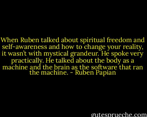 When Ruben talked about spiritual freedom and self-awareness and how to change your reality, it wasn’t with mystical grandeur. He spoke very practically. He talked about the body as a machine and the brain as the software that ran the machine. - Ruben Papian