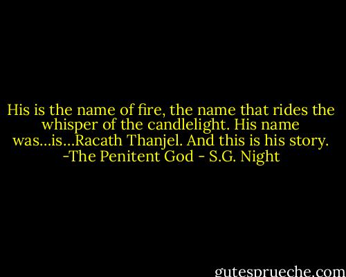 His is the name of fire, the name that rides the whisper of the candlelight. His name was…is…Racath Thanjel. And this is his story.<br />-The Penitent God - S.G. Night