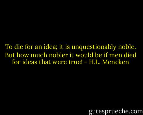 To die for an idea; it is unquestionably noble. But how much nobler it would be if men died for ideas that were true! - H.L. Mencken