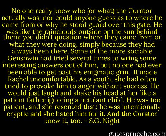 No one really knew who (or what) the Curator actually was, nor could anyone guess as to where he came from or why he stood guard over this gate. He was like the rainclouds outside or the sun behind them: you didn’t question where they came from or what they were doing, simply because they had always been there. Some of the more sociable Genshwin had tried several times to wring some interesting answers out of him, but no one had ever been able to get past his enigmatic grin. <br />It made Rachel uncomfortable. As a youth, she had often tried to provoke him to anger without success. He would just laugh and shake his head at her like a patient father ignoring a petulant child. He was too patient, and she resented that; he was intentionally cryptic and she hated him for it. And the Curator knew it, too. - S.G. Night