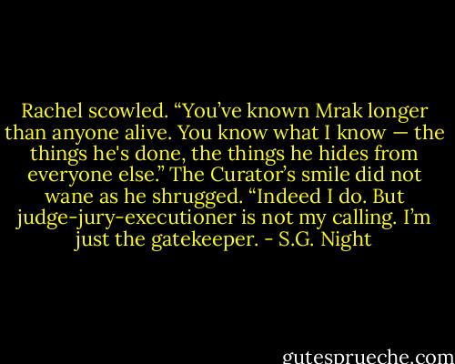 Rachel scowled. “You’ve known Mrak longer than anyone alive. You know what I know — the things he's done, the things he hides from everyone else.”<br />The Curator’s smile did not wane as he shrugged. “Indeed I do. But judge-jury-executioner is not my calling. I’m just the gatekeeper. - S.G. Night