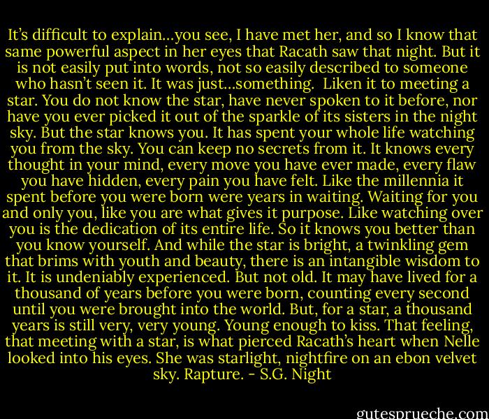 It’s difficult to explain…you see, I have met her, and so I know that same powerful aspect in her eyes that Racath saw that night. But it is not easily put into words, not so easily described to someone who hasn’t seen it. It was just…something. <br />Liken it to meeting a star. You do not know the star, have never spoken to it before, nor have you ever picked it out of the sparkle of its sisters in the night sky. But the star knows you. It has spent your whole life watching you from the sky. You can keep no secrets from it. It knows every thought in your mind, every move you have ever made, every flaw you have hidden, every pain you have felt. Like the millennia it spent before you were born were years in waiting. Waiting for you and only you, like you are what gives it purpose. Like watching over you is the dedication of its entire life. So it knows you better than you know yourself.<br />And while the star is bright, a twinkling gem that brims with youth and beauty, there is an intangible wisdom to it. It is undeniably experienced. But not old. It may have lived for a thousand of years before you were born, counting every second until you were brought into the world. But, for a star, a thousand years is still very, very young. Young enough to kiss.<br />That feeling, that meeting with a star, is what pierced Racath’s heart when Nelle looked into his eyes. She was starlight, nightfire on an ebon velvet sky. Rapture. - S.G. Night