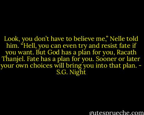 Look, you don’t have to believe me,” Nelle told him. “Hell, you can even try and resist fate if you want. But God has a plan for you, Racath Thanjel. Fate has a plan for you. Sooner or later your own choices will bring you into that plan. - S.G. Night