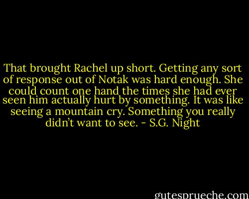 That brought Rachel up short. Getting any sort of response out of Notak was hard enough. She could count one hand the times she had ever seen him actually hurt by something. It was like seeing a mountain cry. Something you really didn’t want to see. - S.G. Night