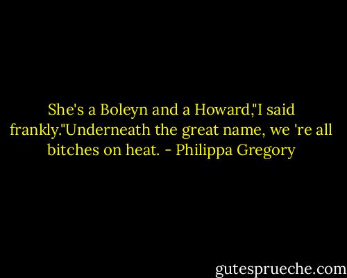 She's a Boleyn and a Howard,"I said frankly."Underneath the great name, we 're all bitches on heat. - Philippa Gregory