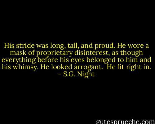 His stride was long, tall, and proud. He wore a mask of proprietary disinterest, as though everything before his eyes belonged to him and his whimsy. He looked arrogant. <br />He fit right in. - S.G. Night