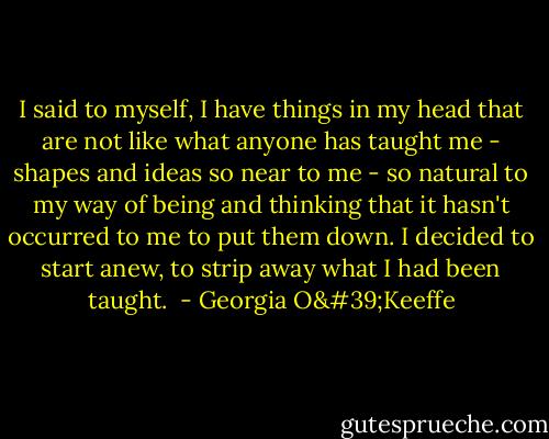 I said to myself, I have things in my head that are not like what anyone has taught me - shapes and ideas so near to me - so natural to my way of being and thinking that it hasn't occurred to me to put them down. I decided to start anew, to strip away what I had been taught.  - Georgia O'Keeffe