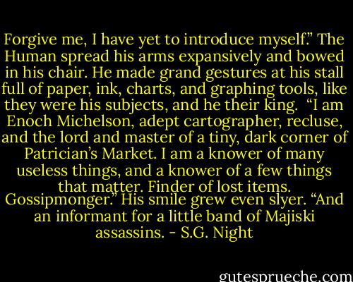 Forgive me, I have yet to introduce myself.” The Human spread his arms expansively and bowed in his chair. He made grand gestures at his stall full of paper, ink, charts, and graphing tools, like they were his subjects, and he their king. <br />“I am Enoch Michelson, adept cartographer, recluse, and the lord and master of a tiny, dark corner of Patrician’s Market. I am a knower of many useless things, and a knower of a few things that matter. Finder of lost items. Gossipmonger.” His smile grew even slyer. “And an informant for a little band of Majiski assassins. - S.G. Night