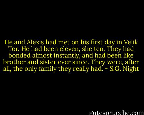 He and Alexis had met on his first day in Velik Tor. He had been eleven, she ten. They had bonded almost instantly, and had been like brother and sister ever since. They were, after all, the only family they really had. - S.G. Night