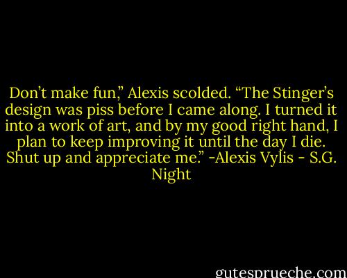 Don’t make fun,” Alexis scolded. “The Stinger’s design was piss before I came along. I turned it into a work of art, and by my good right hand, I plan to keep improving it until the day I die. Shut up and appreciate me.” -Alexis Vylis - S.G. Night