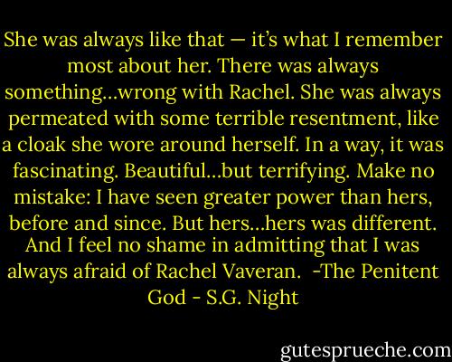 She was always like that — it’s what I remember most about her. There was always something…wrong with Rachel. She was always permeated with some terrible resentment, like a cloak she wore around herself. In a way, it was fascinating. Beautiful…but terrifying. Make no mistake: I have seen greater power than hers, before and since. But hers…hers was different. And I feel no shame in admitting that I was always afraid of Rachel Vaveran.<br /><br />-The Penitent God - S.G. Night