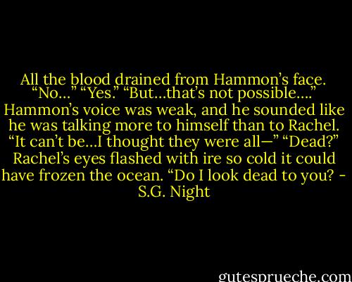 All the blood drained from Hammon’s face. “No…”<br />“Yes.”<br />“But…that’s not possible….” Hammon’s voice was weak, and he sounded like he was talking more to himself than to Rachel. “It can’t be…I thought they were all—”<br />“Dead?” Rachel’s eyes flashed with ire so cold it could have frozen the ocean. “Do I look dead to you? - S.G. Night