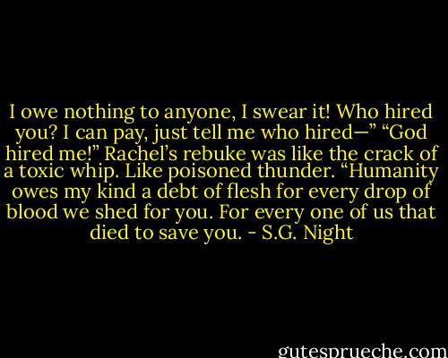 I owe nothing to anyone, I swear it! Who hired you? I can pay, just tell me who hired—”<br />“God hired me!” Rachel’s rebuke was like the crack of a toxic whip. Like poisoned thunder. “Humanity owes my kind a debt of flesh for every drop of blood we shed for you. For every one of us that died to save you. - S.G. Night