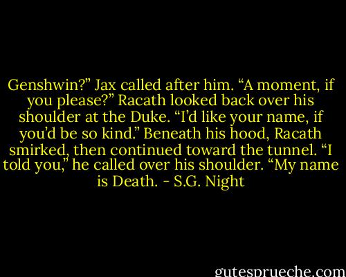 Genshwin?” Jax called after him. “A moment, if you please?”<br />Racath looked back over his shoulder at the Duke.<br />“I’d like your name, if you’d be so kind.”<br />Beneath his hood, Racath smirked, then continued toward the tunnel. “I told you,” he called over his shoulder. “My name is Death. - S.G. Night