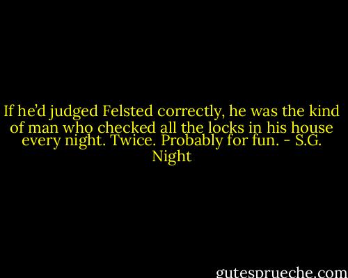 If he’d judged Felsted correctly, he was the kind of man who checked all the locks in his house every night. Twice. Probably for fun. - S.G. Night
