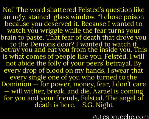 No.” The word shattered Felsted’s question like an ugly, stained-glass window. “I chose poison because you deserved it. Because I wanted to watch you wriggle while the fear turns your brain to paste. That fear of death that drove you to the Demons door? I wanted to watch it betray you and eat you from the inside you. This is what comes of people like you, Felsted. I will not abide the folly of your peers’ betrayal. By every drop of blood on my hands, I swear that every single one of you who turned to the Dominion — for power, money, fear, I don’t care — will wither, break, and die. Azrael is coming for you and your friends, Felsted. The angel of death is here. - S.G. Night