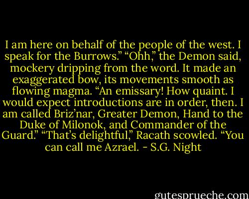 I am here on behalf of the people of the west. I speak for the Burrows.”<br />“Ohh,” the Demon said, mockery dripping from the word. It made an exaggerated bow, its movements smooth as flowing magma. “An emissary! How quaint. I would expect introductions are in order, then. I am called Briz’nar, Greater Demon, Hand to the Duke of Milonok, and Commander of the Guard.”<br />“That’s delightful,” Racath scowled. “You can call me Azrael. - S.G. Night