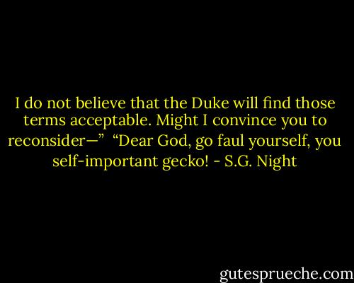 I do not believe that the Duke will find those terms acceptable. Might I convince you to reconsider—”<br /> “Dear God, go faul yourself, you self-important gecko! - S.G. Night