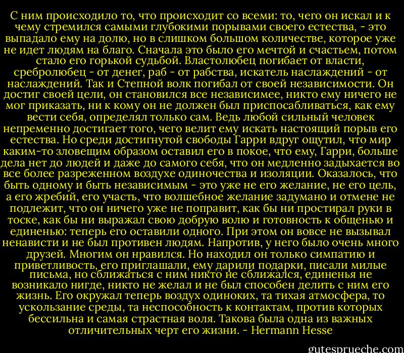 С ним происходило то, что происходит со всеми: то, чего он искал и к чему стремился самыми глубокими порывами своего естества, - это выпадало ему на долю, но в слишком большом количестве, которое уже не идет людям на благо. Сначала это было его мечтой и счастьем, потом стало его горькой судьбой. Властолюбец погибает от власти, сребролюбец - от денег, раб - от рабства, искатель наслаждений - от наслаждений. Так и Степной волк погибал от своей независимости. Он достиг своей цели, он становился все независимее, никто ему ничего не мог приказать, ни к кому он не должен был приспосабливаться, как ему вести себя, определял только сам. Ведь любой сильный человек непременно достигает того, чего велит ему искать настоящий порыв его естества. Но среди достигнутой свободы Гарри вдруг ощутил, что мир каким-то зловещим образом оставил его в покое, что ему, Гарри, больше дела нет до людей и даже до самого себя, что он медленно задыхается во все более разреженном воздухе одиночества и изоляции. Оказалось, что быть одному и быть независимым - это уже не его желание, не его цель, а его жребий, его участь, что волшебное желание задумано и отмене не подлежит, что он ничего уже не поправит, как бы ни простирал руки в тоске, как бы ни выражал свою добрую волю и готовность к общенью и единенью: теперь его оставили одного. При этом он вовсе не вызывал ненависти и не был противен людям. Напротив, у него было очень много друзей. Многим он нравился. Но находил он только симпатию и приветливость, его приглашали, ему дарили подарки, писали милые письма, но сближаться с ним никто не сближался, единенья не возникало нигде, никто не желал и не был способен делить с ним его жизнь. Его окружал теперь воздух одиноких, та тихая атмосфера, то ускользание среды, та неспособность к контактам, против которых бессильна и самая страстная воля. Такова была одна из важных отличительных черт его жизни. - Hermann Hesse