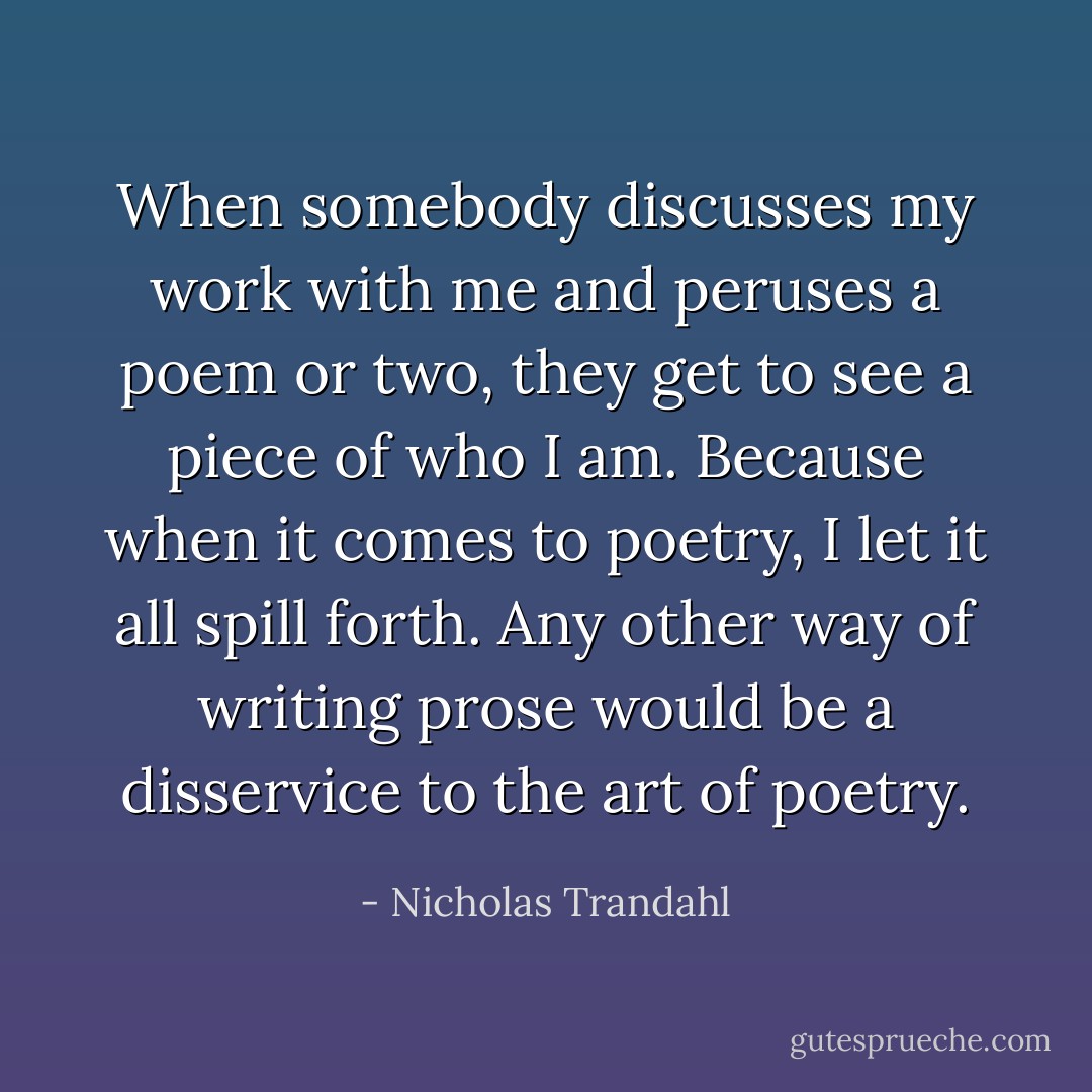 When somebody discusses my work with me and peruses a poem or two, they get to see a piece of who I am. Because when it comes to poetry, I let it all spill forth. Any other way of writing prose would be a disservice to the art of poetry. - Nicholas Trandahl