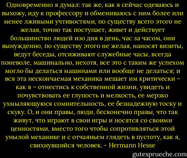 Одновременно я думал: так же, как я сейчас одеваюсь и выхожу, иду к профессору и обмениваюсь с ним более или менее лживыми учтивостями, по существу всего этого не желая, точно так поступает, живет и действует большинство людей изо дня в день, час за часом, они вынужденно, по существу этого не желая, наносят визиты, ведут беседы, отсиживают служебные часы, всегда поневоле, машинально, нехотя, все это с таким же успехом могло бы делаться машинами или вообще не делаться; и вся эта нескончаемая механика мешает им критически – как я – отнестись к собственной жизни, увидеть и почувствовать ее глупость и мелкость, ее мерзко ухмыляющуюся сомнительность, ее безнадежную тоску и скуку. О, и они правы, люди, бесконечно правы, что так живут, что играют в свои игры и носятся со своими ценностями, вместо того чтобы сопротивляться этой унылой механике и с отчаяньем глядеть в пустоту, как я, свихнувшийся человек. - Hermann Hesse