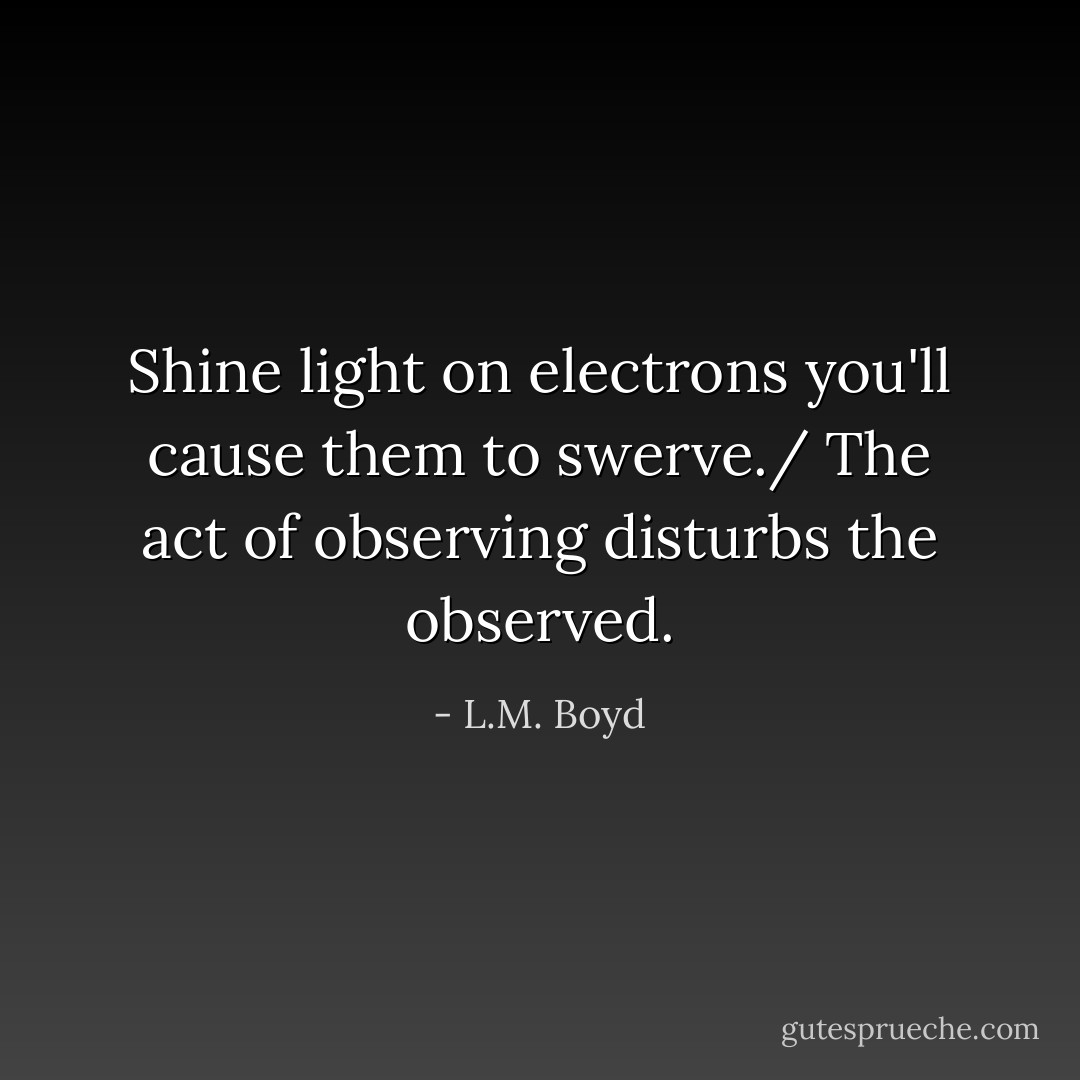 Shine light on electrons you'll cause them to swerve./ The act of observing disturbs the observed. - L.M. Boyd