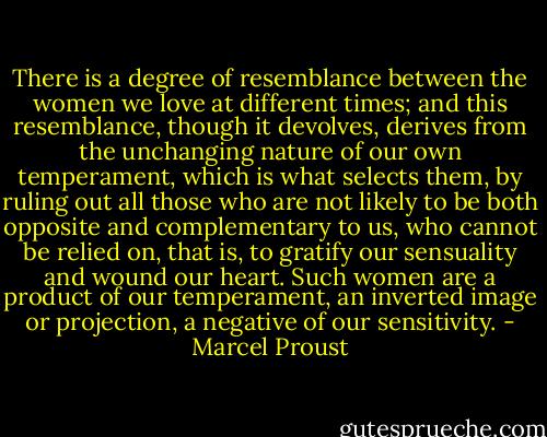 There is a degree of resemblance between the women we love at different times; and this resemblance, though it devolves, derives from the unchanging nature of our own temperament, which is what selects them, by ruling out all those who are not likely to be both opposite and complementary to us, who cannot be relied on, that is, to gratify our sensuality and wound our heart. Such women are a product of our temperament, an inverted image or projection, a negative of our sensitivity. - Marcel Proust