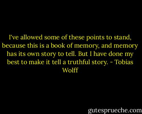 I've allowed some of these points to stand, because this is a book of memory, and memory has its own story to tell. But I have done my best to make it tell a truthful story. - Tobias Wolff