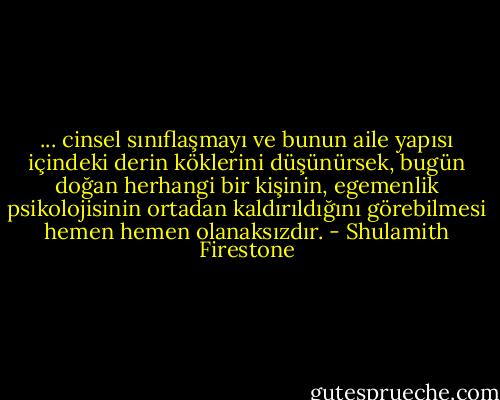 ... cinsel sınıflaşmayı ve bunun aile yapısı içindeki derin köklerini düşünürsek, bugün doğan herhangi bir kişinin, egemenlik psikolojisinin ortadan kaldırıldığını görebilmesi hemen hemen olanaksızdır. - Shulamith Firestone