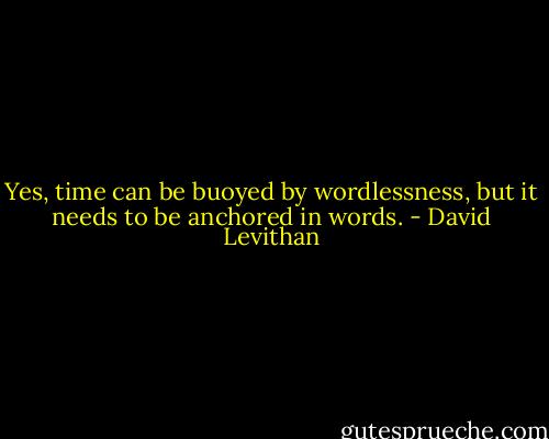 Yes, time can be buoyed by wordlessness, but it needs to be anchored in words. - David Levithan
